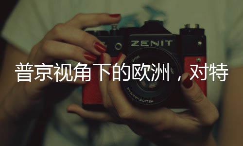 普京视角下的欧洲，对特朗普政策的微妙变化解读