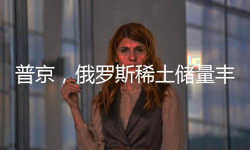 普京，俄罗斯稀土储量丰富，愿意与美国展开合作