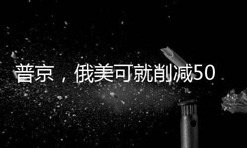 普京，俄美可就削减50%军备达成一致，开启全球安全新篇章