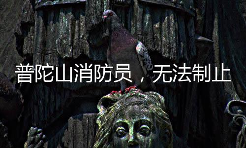 普陀山消防员，无法制止时，我们选择加入