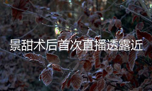 景甜术后首次直播透露近况