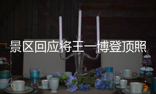 景区回应将王一博登顶照做成地标，热议背后的文化现象