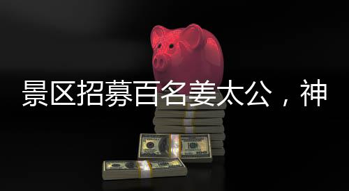 景区招募百名姜太公，神秘角色亮相游客瞩目