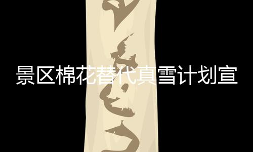景区棉花替代真雪计划宣告失败，致歉公众并暂时关闭