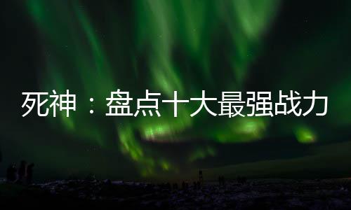 死神：盘点十大最强战力！