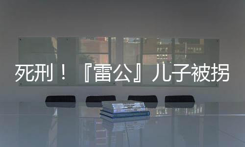 死刑！『雷公』儿子被拐案二审宣判