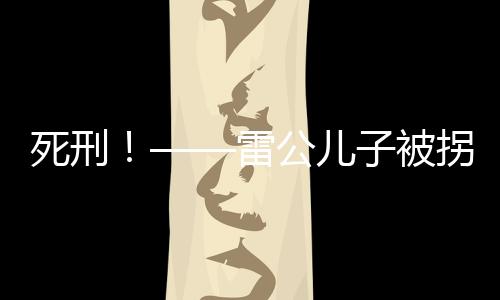 死刑！——雷公儿子被拐案二审宣判，正义终将实现