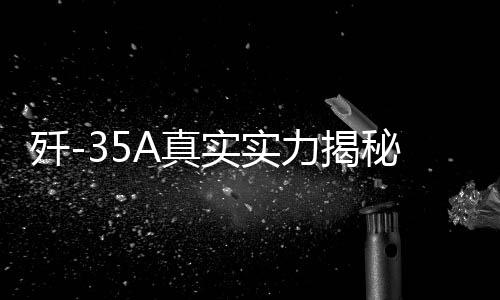 歼-35A真实实力揭秘，全面展现高端战斗机的震撼实力