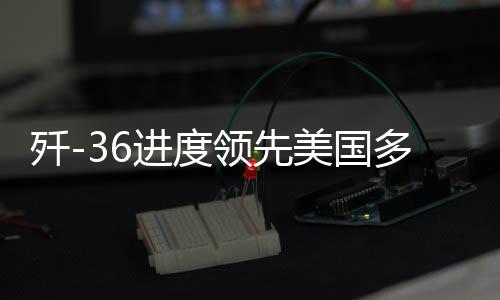 歼-36进度领先美国多个身位，深度解析中国尖端战机研发态势