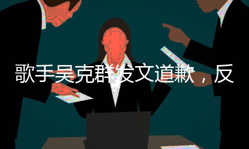 歌手吴克群发文道歉，反思与自省，重新出发的勇气