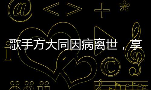 歌手方大同因病离世，享年仅41岁