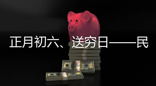 正月初六、送穷日——民间传统习俗与现代生活融合的美好愿景