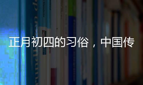 正月初四的习俗，中国传统文化的丰富内涵