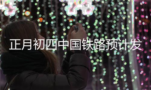 正月初四中国铁路预计发送旅客1330万人次