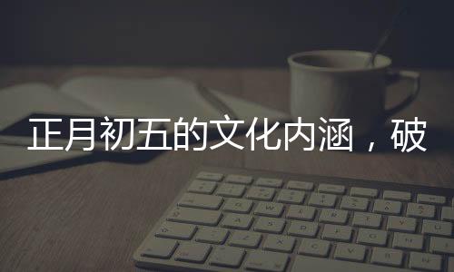 正月初五的文化内涵，破五的由来与习俗