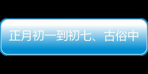 正月初一到初七、古俗中的日子讲究