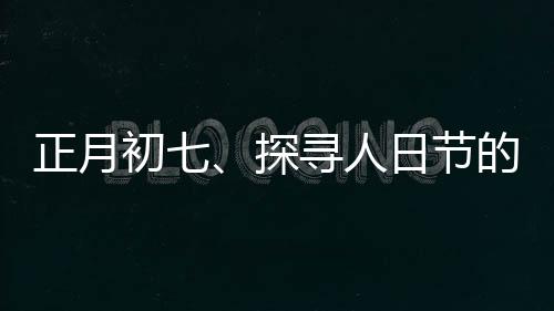 正月初七、探寻人日节的传统文化与现代庆祝方式
