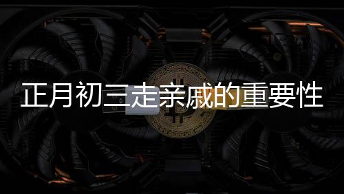 正月初三走亲戚的重要性与早点回家的理由，传统文化习俗的解读与现代实践的智慧