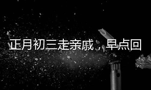 正月初三走亲戚，早点回家的文化内涵与传统考量