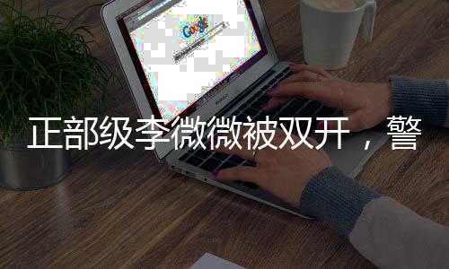 正部级李微微被双开，警示党员干部应坚守底线