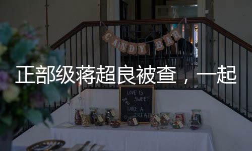 正部级蒋超良被查，一起探寻事件的来龙去脉