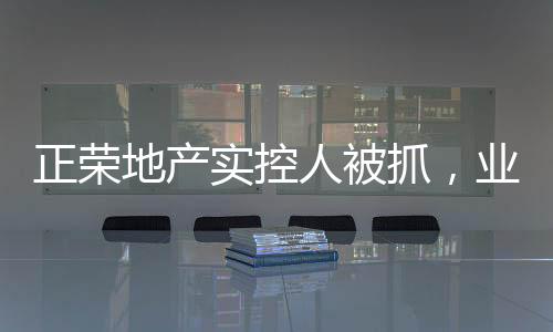 正荣地产实控人被抓，业内震动揭示事件内幕