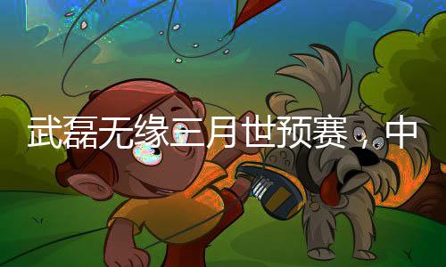 武磊无缘三月世预赛，中国足球的遗憾与挑战