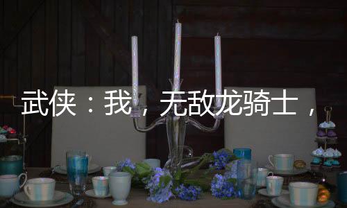 武侠：我，无敌龙骑士，横推江湖