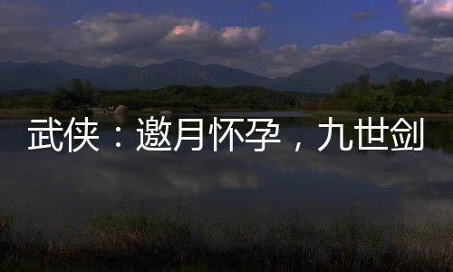 武侠：邀月怀孕，九世剑神被曝光