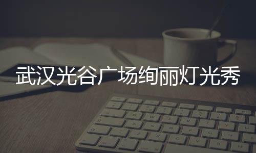 武汉光谷广场绚丽灯光秀震撼开场，为春晚献上精彩瞬间