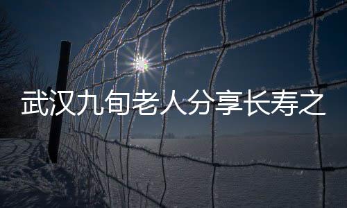 武汉九旬老人分享长寿之道，养生秘诀与健康生活的一二三四五六七八九十