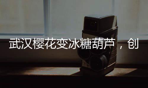 武汉樱花变冰糖葫芦，创意文旅打造春季新风景线