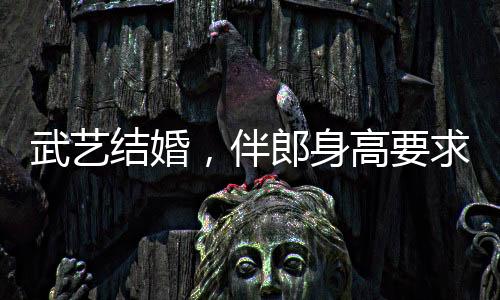 武艺结婚，伴郎身高要求达170以上，新人对友情和完美细节的追求引发热议
