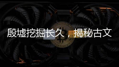 殷墟挖掘长久，揭秘古文明，探寻千年遗迹