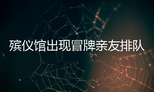 殡仪馆出现冒牌亲友排队现象，利益驱使下的扭曲行为