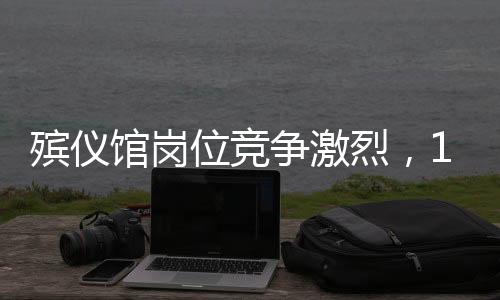殡仪馆岗位竞争激烈，107人角逐有限职位