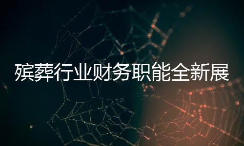 殡葬行业财务职能全新展现，融合财务管理与遗体收殓工作的复合型人才需求显现