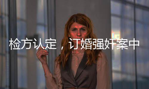 检方认定，订婚强奸案中存在实际性行为，案件审理面临复杂挑战