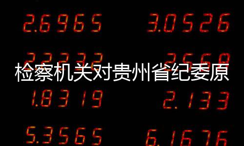 检察机关对贵州省纪委原副书记张平涉嫌受贿案提起公诉