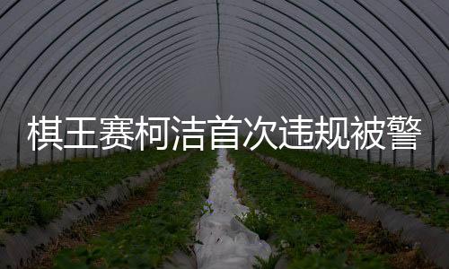 棋王赛柯洁首次违规被警告时抗议，赛场内外的纷争与反思