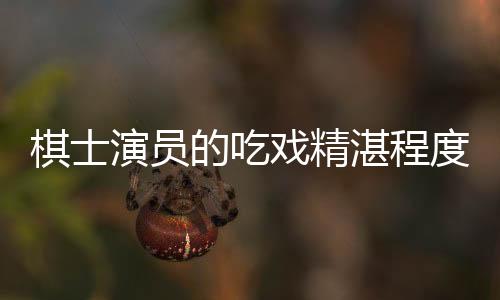 棋士演员的吃戏精湛程度——解析其独特魅力与卓越演技