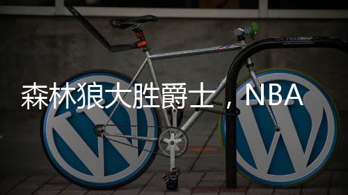 森林狼大胜爵士，NBA赛事掀翻爵士队伍，赛场烽火再燃！战绩出色揭示强队风范