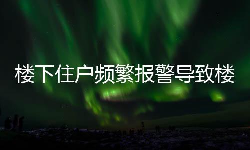 楼下住户频繁报警导致楼上三任租客相继离去