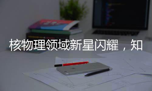 核物理领域新星闪耀，知名核物理学家刘畅离美加盟北京大学