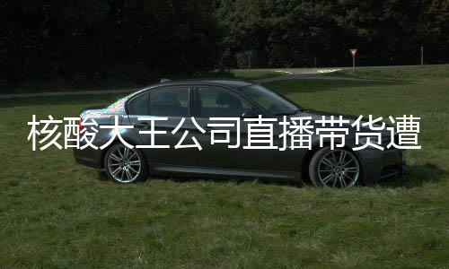 核酸大王公司直播带货遭遇尴尬，销售额为零