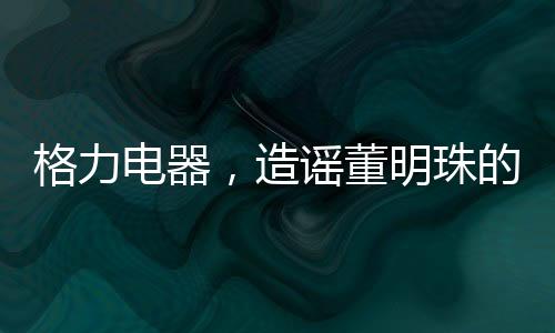 格力电器，造谣董明珠的5人遭行政处罚——揭示事件全貌