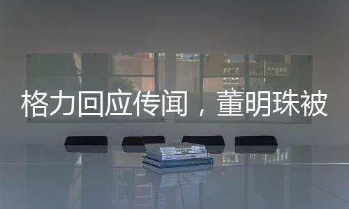 格力回应传闻，董明珠被停职审查系不实信息，网络谣言止于智者
