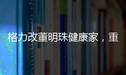 格力改董明珠健康家，重塑企业使命与构建健康生活新模式
