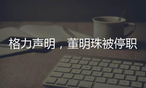 格力声明，董明珠被停职审查纯属谣言，公司管理层稳定运作