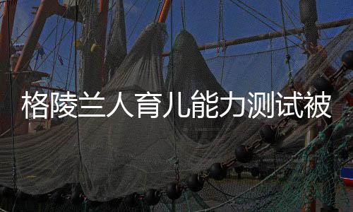 格陵兰人育儿能力测试被取消——重新审视能力与标准测试的未来